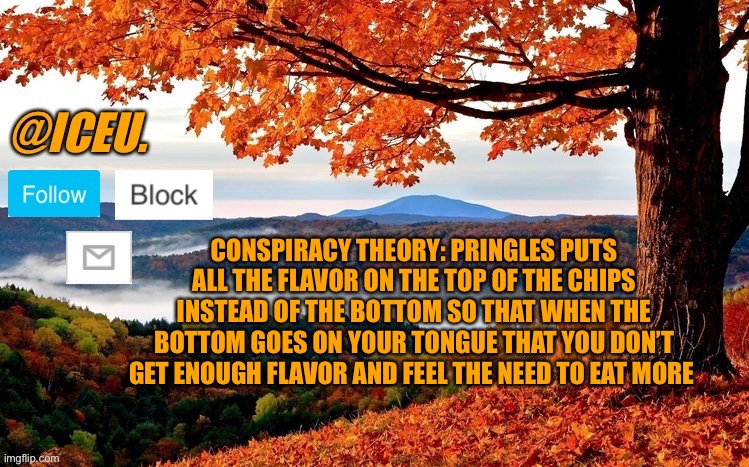 Wtf | CONSPIRACY THEORY: PRINGLES PUTS ALL THE FLAVOR ON THE TOP OF THE CHIPS INSTEAD OF THE BOTTOM SO THAT WHEN THE BOTTOM GOES ON YOUR TONGUE THAT YOU DON’T GET ENOUGH FLAVOR AND FEEL THE NEED TO EAT MORE | image tagged in iceu fall template | made w/ Imgflip meme maker