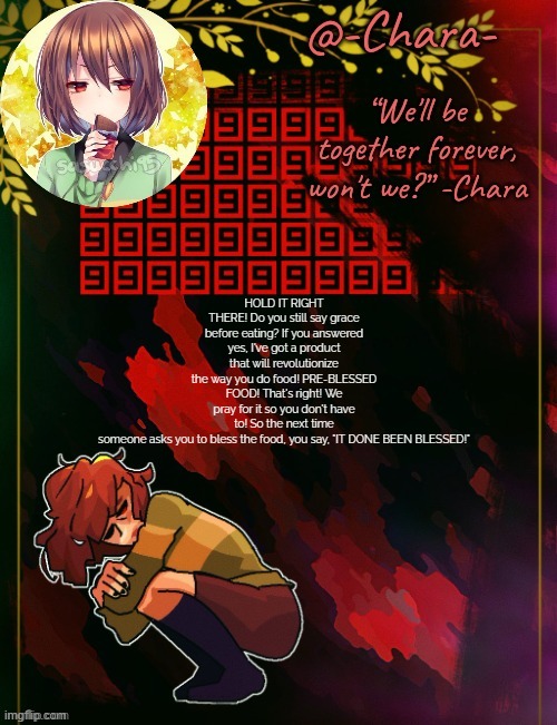Chara temp by Black Sun | HOLD IT RIGHT THERE! Do you still say grace before eating? If you answered yes, I've got a product that will revolutionize the way you do food! PRE-BLESSED FOOD! That's right! We pray for it so you don't have to! So the next time someone asks you to bless the food, you say, "IT DONE BEEN BLESSED!" | image tagged in chara temp by black sun | made w/ Imgflip meme maker