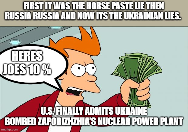 DEMrat lie after lie.. | FIRST IT WAS THE HORSE PASTE LIE THEN RUSSIA RUSSIA AND NOW ITS THE UKRAINIAN LIES. HERES JOES 10 %; U.S. FINALLY ADMITS UKRAINE BOMBED ZAPORIZHZHIA’S NUCLEAR POWER PLANT | image tagged in shut up and take my money | made w/ Imgflip meme maker