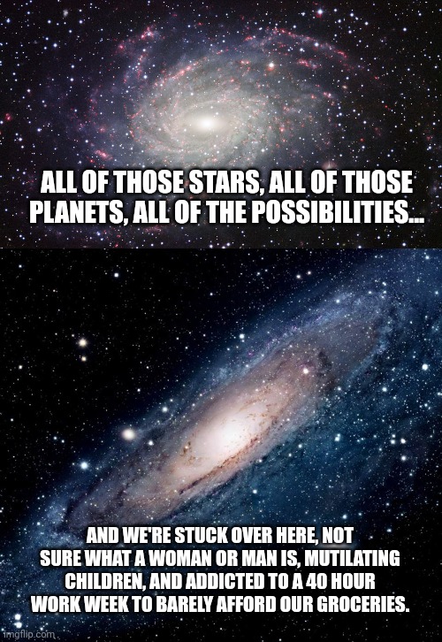 ALL OF THOSE STARS, ALL OF THOSE PLANETS, ALL OF THE POSSIBILITIES... AND WE'RE STUCK OVER HERE, NOT SURE WHAT A WOMAN OR MAN IS, MUTILATING CHILDREN, AND ADDICTED TO A 40 HOUR WORK WEEK TO BARELY AFFORD OUR GROCERIES. | image tagged in milky way mielke way galaxy,milky way background | made w/ Imgflip meme maker