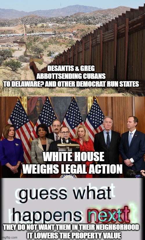 democrat humanitarians long as they not in our hood | DESANTIS & GREG ABBOTTSENDING CUBANS TO DELAWARE? AND OTHER DEMOCRAT RUN STATES; WHITE HOUSE WEIGHS LEGAL ACTION; THEY DO NOT WANT THEM IN THEIR NEIGHBORHOOD; IT LOWERS THE PROPERTY VALUE | image tagged in border wall 02,house democrats,guess what happens next | made w/ Imgflip meme maker