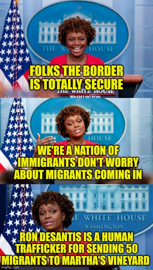 Marthas Vineyard | FOLKS THE BORDER
IS TOTALLY SECURE; WE'RE A NATION OF IMMIGRANTS DON'T WORRY ABOUT MIGRANTS COMING IN; RON DESANTIS IS A HUMAN TRAFFICKER FOR SENDING 50 MIGRANTS TO MARTHA'S VINEYARD | image tagged in karine jean-pierre,liberals,democrats,memes,funny,politics | made w/ Imgflip meme maker