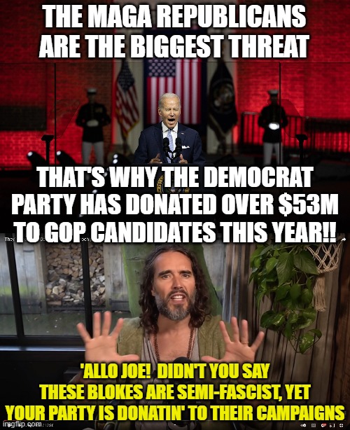 THE MAGA REPUBLICANS ARE THE BIGGEST THREAT; THAT'S WHY THE DEMOCRAT PARTY HAS DONATED OVER $53M TO GOP CANDIDATES THIS YEAR!! 'ALLO JOE!  DIDN'T YOU SAY THESE BLOKES ARE SEMI-FASCIST, YET YOUR PARTY IS DONATIN' TO THEIR CAMPAIGNS | image tagged in biden maga,russell brand | made w/ Imgflip meme maker