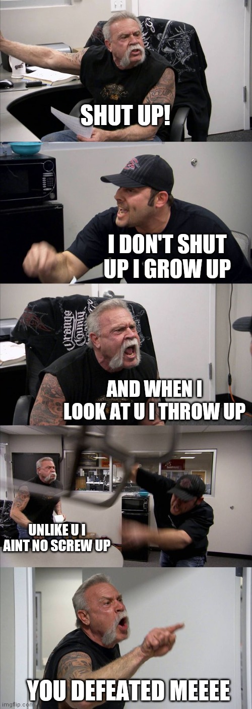 Hahaha | SHUT UP! I DON'T SHUT UP I GROW UP; AND WHEN I LOOK AT U I THROW UP; UNLIKE U I AINT NO SCREW UP; YOU DEFEATED MEEEE | image tagged in memes,american chopper argument | made w/ Imgflip meme maker