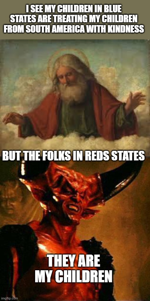 These self proclaimed Christians have much to answer for one day | I SEE MY CHILDREN IN BLUE STATES ARE TREATING MY CHILDREN FROM SOUTH AMERICA WITH KINDNESS; BUT THE FOLKS IN REDS STATES; THEY ARE MY CHILDREN | image tagged in god,satan,memes,immigration,politics,sad | made w/ Imgflip meme maker