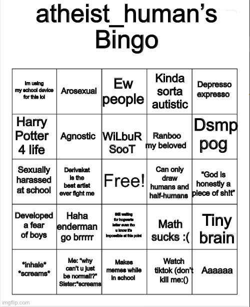 Blank Bingo | atheist_human’s Bingo; Ew people; Arosexual; Depresso expresso; Im using my school device for this lol; Kinda sorta autistic; Harry Potter 4 life; Dsmp pog; Agnostic; Ranboo my beloved; WiLbuR SooT; Sexually harassed at school; Derivakat is the best artist ever fight me; Can only draw humans and half-humans; “God is honestly a piece of sh!t”; Developed a fear of boys; Haha enderman go brrrrr; Still waiting for hogwarts letter even tho u know it’s impossible at this point; Tiny brain; Math sucks :(; Me: “why can’t u just be normal!?” Sister:*screams; Aaaaaa; *inhale* *screams*; Makes memes while in school; Watch tiktok (don’t kill me:() | image tagged in blank bingo | made w/ Imgflip meme maker