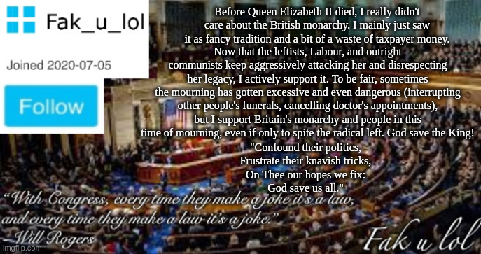 How the radical left has made me support the British monarchy. | Before Queen Elizabeth II died, I really didn't care about the British monarchy. I mainly just saw it as fancy tradition and a bit of a waste of taxpayer money. Now that the leftists, Labour, and outright communists keep aggressively attacking her and disrespecting her legacy, I actively support it. To be fair, sometimes the mourning has gotten excessive and even dangerous (interrupting other people's funerals, cancelling doctor's appointments), but I support Britain's monarchy and people in this time of mourning, even if only to spite the radical left. God save the King! "Confound their politics,
Frustrate their knavish tricks,
On Thee our hopes we fix:
God save us all." | image tagged in fak_u_lol head of congress announcement template | made w/ Imgflip meme maker