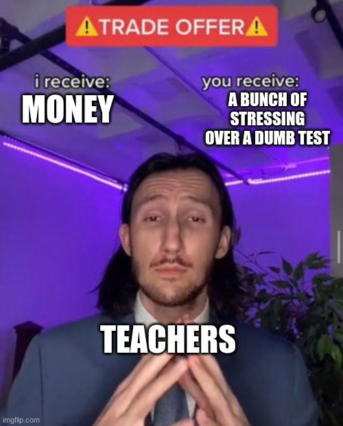 i receive you receive | A BUNCH OF STRESSING OVER A DUMB TEST; MONEY; TEACHERS | image tagged in i receive you receive | made w/ Imgflip meme maker