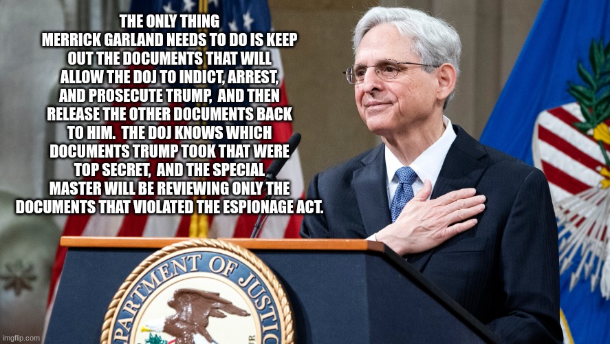 Attorney General Merrick Garland | THE ONLY THING MERRICK GARLAND NEEDS TO DO IS KEEP OUT THE DOCUMENTS THAT WILL ALLOW THE DOJ TO INDICT, ARREST, AND PROSECUTE TRUMP,  AND THEN RELEASE THE OTHER DOCUMENTS BACK TO HIM.  THE DOJ KNOWS WHICH DOCUMENTS TRUMP TOOK THAT WERE TOP SECRET,  AND THE SPECIAL MASTER WILL BE REVIEWING ONLY THE DOCUMENTS THAT VIOLATED THE ESPIONAGE ACT. | image tagged in attorney general merrick garland | made w/ Imgflip meme maker