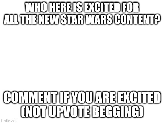 E |  WHO HERE IS EXCITED FOR ALL THE NEW STAR WARS CONTENT? COMMENT IF YOU ARE EXCITED
(NOT UPVOTE BEGGING) | image tagged in blank white template,star wars | made w/ Imgflip meme maker