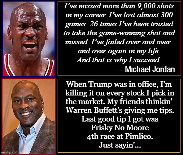 Forget Rampant Crime, $4-5 gas, no borders, FBI losin' it | I’ve missed more than 9,000 shots
 in my career. I’ve lost almost 300 
games. 26 times I’ve been trusted
to take the game-winning shot and
missed. I’ve failed over and over 
and over again in my life.
And that is why I succeed. —Michael Jordan; When Trump was in office, I'm 
killing it on every stock I pick in
the market. My friends thinkin' 
Warren Buffett's giving me tips.
Last good tip I got was
Frisky No Moore
4th race at Pimlico.
Just sayin'... | image tagged in vince vance,michael jordan,michael jordan crying,donald trump,joe biden,corruption | made w/ Imgflip meme maker