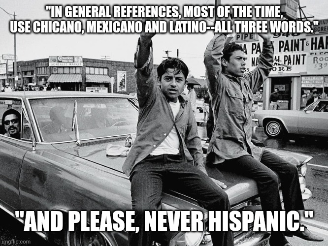 "IN GENERAL REFERENCES, MOST OF THE TIME, USE CHICANO, MEXICANO AND LATINO--ALL THREE WORDS." "AND PLEASE, NEVER HISPANIC." | made w/ Imgflip meme maker