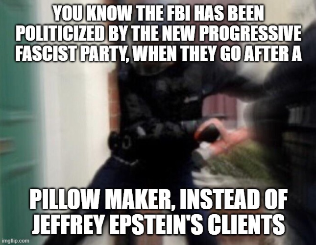 FBI Door Breach | YOU KNOW THE FBI HAS BEEN POLITICIZED BY THE NEW PROGRESSIVE FASCIST PARTY, WHEN THEY GO AFTER A; PILLOW MAKER, INSTEAD OF

JEFFREY EPSTEIN'S CLIENTS | image tagged in fbi door breach | made w/ Imgflip meme maker