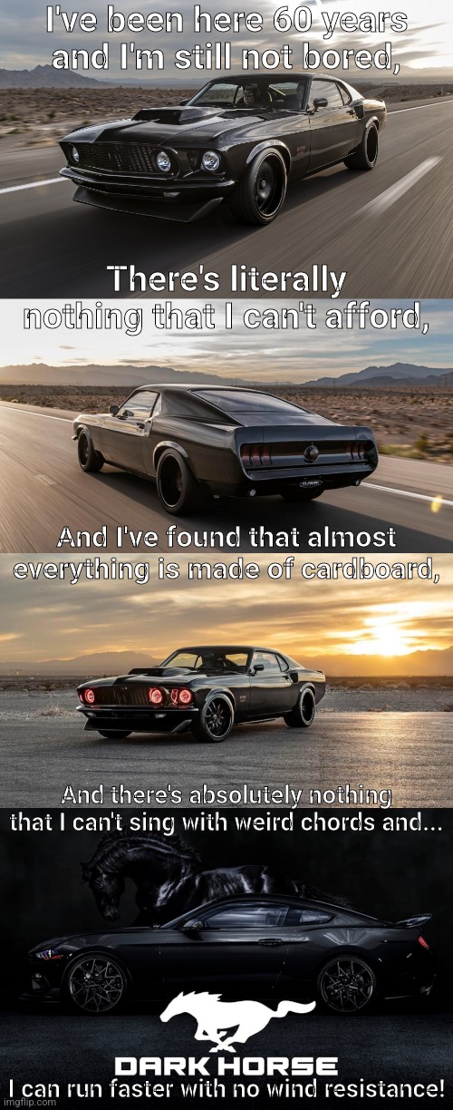 Welcome the new Dark Horse Ford Mustang | I've been here 60 years and I'm still not bored, There's literally nothing that I can't afford, And I've found that almost everything is made of cardboard, And there's absolutely nothing that I can't sing with weird chords and... I can run faster with no wind resistance! | made w/ Imgflip meme maker
