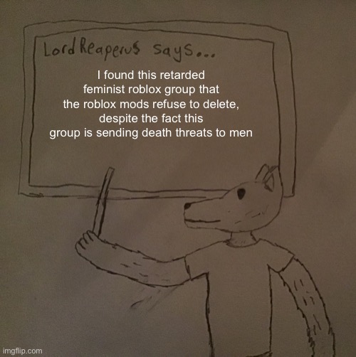 The roblox group is called “anti boys” | I found this retarded feminist roblox group that the roblox mods refuse to delete, despite the fact this group is sending death threats to men | image tagged in lordreaperus says | made w/ Imgflip meme maker