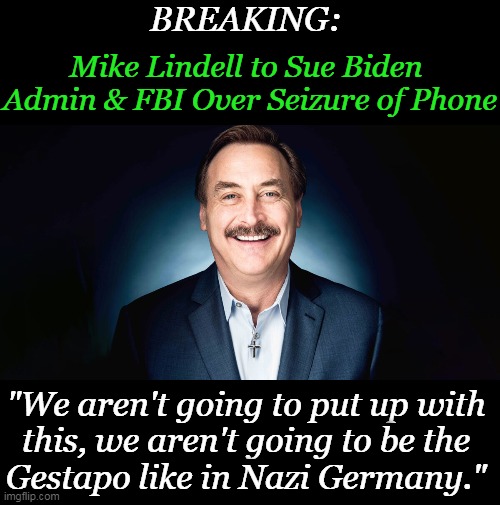 Good for Mike Lindell who embodies the American Dream... | BREAKING:; Mike Lindell to Sue Biden 

Admin & FBI Over Seizure of Phone; "We aren't going to put up with 
this, we aren't going to be the 
Gestapo like in Nazi Germany." | image tagged in politics,mike lindell,american dream,fbi,biden administration,lawsuit | made w/ Imgflip meme maker