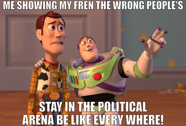 SO MANY ISSUES AND NO TIME TO FIX THEM! | ME SHOWING MY FREN THE WRONG PEOPLE'S; STAY IN THE POLITICAL ARENA BE LIKE EVERY WHERE! | image tagged in memes,x x everywhere | made w/ Imgflip meme maker