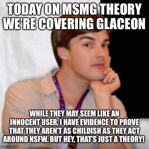 Game theory | TODAY ON MSMG THEORY WE’RE COVERING GLACEON; WHILE THEY MAY SEEM LIKE AN INNOCENT USER, I HAVE EVIDENCE TO PROVE THAT THEY AREN’T AS CHILDISH AS THEY ACT AROUND NSFW. BUT HEY, THAT’S JUST A THEORY! | image tagged in game theory | made w/ Imgflip meme maker