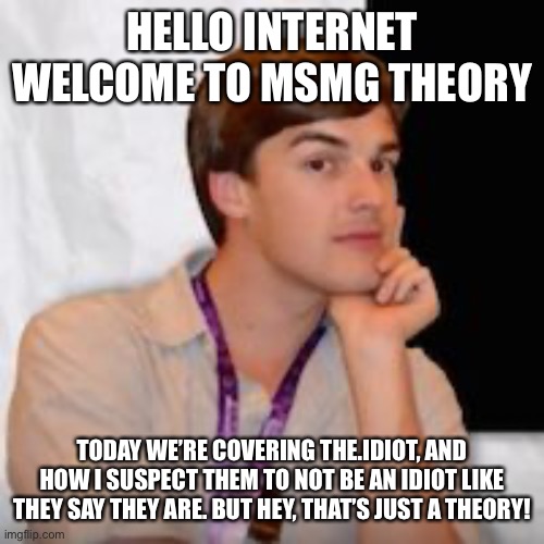 Game theory | HELLO INTERNET WELCOME TO MSMG THEORY; TODAY WE’RE COVERING THE.IDIOT, AND HOW I SUSPECT THEM TO NOT BE AN IDIOT LIKE THEY SAY THEY ARE. BUT HEY, THAT’S JUST A THEORY! | image tagged in game theory | made w/ Imgflip meme maker