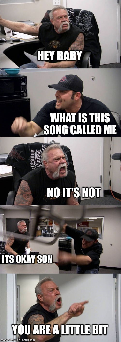 What the hell is going on | HEY BABY; WHAT IS THIS SONG CALLED ME; NO IT'S NOT; ITS OKAY SON; YOU ARE A LITTLE BIT | image tagged in memes,american chopper argument,what,nonsense | made w/ Imgflip meme maker