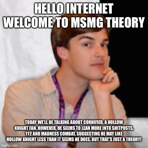 Game theory | HELLO INTERNET WELCOME TO MSMG THEORY; TODAY WE’LL BE TALKING ABOUT CORNIFIER, A HOLLOW KNIGHT FAN. HOWEVER, HE SEEMS TO LEAN MORE INTO SHITPOSTS, TF2 AND MADNESS COMBAT, SUGGESTING HE MAY LIKE HOLLOW KNIGHT LESS THAN IT SEEMS HE DOES. BUT THAT’S JUST A THEORY! | image tagged in game theory | made w/ Imgflip meme maker