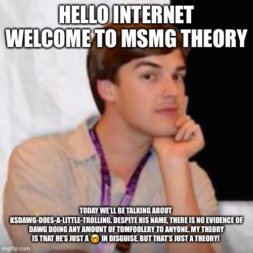 /j you aren’t a nerd | HELLO INTERNET WELCOME TO MSMG THEORY; TODAY WE’LL BE TALKING ABOUT 
KSDAWG-DOES-A-LITTLE-TROLLING. DESPITE HIS NAME, THERE IS NO EVIDENCE OF DAWG DOING ANY AMOUNT OF TOMFOOLERY TO ANYONE. MY THEORY IS THAT HE’S JUST A 🤓 IN DISGUISE. BUT THAT’S JUST A THEORY! | image tagged in game theory | made w/ Imgflip meme maker