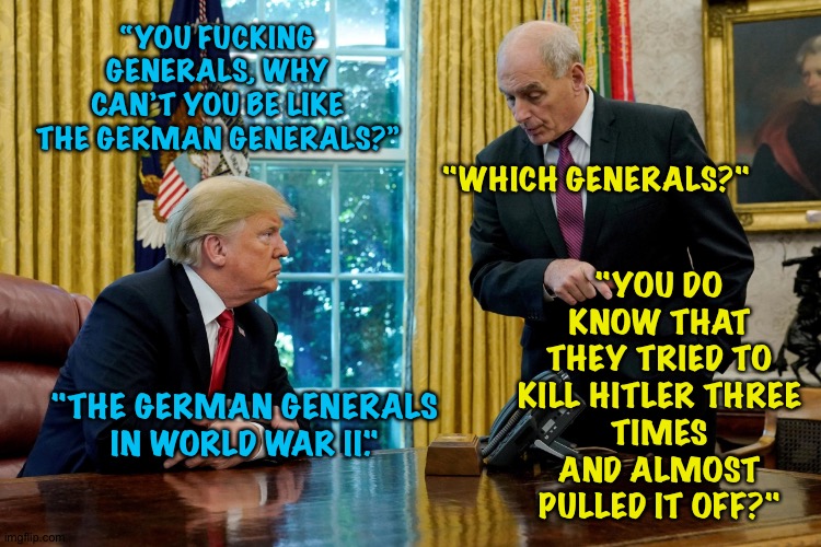 Actual conversation between Donald Trump and John Kelly | "YOU DO KNOW THAT THEY TRIED TO KILL HITLER THREE
TIMES AND ALMOST PULLED IT OFF?"; “YOU FUCKING GENERALS, WHY CAN’T YOU BE LIKE THE GERMAN GENERALS?”; "WHICH GENERALS?"; "THE GERMAN GENERALS IN WORLD WAR II." | image tagged in donald trump,general john kelly | made w/ Imgflip meme maker