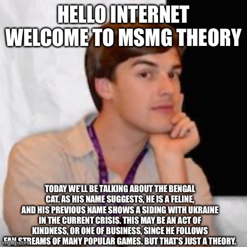 Game theory | HELLO INTERNET WELCOME TO MSMG THEORY; TODAY WE’LL BE TALKING ABOUT THE BENGAL CAT. AS HIS NAME SUGGESTS, HE IS A FELINE, AND HIS PREVIOUS NAME SHOWS A SIDING WITH UKRAINE IN THE CURRENT CRISIS. THIS MAY BE AN ACT OF KINDNESS, OR ONE OF BUSINESS, SINCE HE FOLLOWS FAN STREAMS OF MANY POPULAR GAMES. BUT THAT’S JUST A THEORY. | image tagged in game theory | made w/ Imgflip meme maker