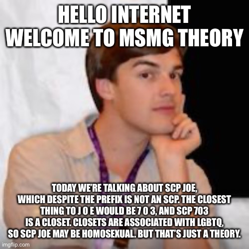 Game theory | HELLO INTERNET WELCOME TO MSMG THEORY; TODAY WE’RE TALKING ABOUT SCP JOE, WHICH DESPITE THE PREFIX IS NOT AN SCP. THE CLOSEST THING TO J O E WOULD BE 7 0 3, AND SCP 703 IS A CLOSET. CLOSETS ARE ASSOCIATED WITH LGBTQ, SO SCP JOE MAY BE HOMOSEXUAL. BUT THAT’S JUST A THEORY. | image tagged in game theory | made w/ Imgflip meme maker