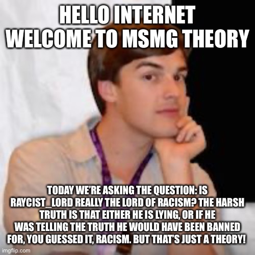 Game theory | HELLO INTERNET WELCOME TO MSMG THEORY; TODAY WE’RE ASKING THE QUESTION: IS RAYCIST_LORD REALLY THE LORD OF RACISM? THE HARSH TRUTH IS THAT EITHER HE IS LYING, OR IF HE WAS TELLING THE TRUTH HE WOULD HAVE BEEN BANNED FOR, YOU GUESSED IT, RACISM. BUT THAT’S JUST A THEORY! | image tagged in game theory | made w/ Imgflip meme maker