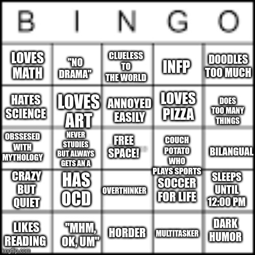 Uhhh.. did a bingo thing | LOVES MATH; DOODLES TOO MUCH; INFP; CLUELESS TO THE WORLD; "NO DRAMA"; HATES SCIENCE; ANNOYED EASILY; LOVES ART; DOES TOO MANY THINGS; LOVES PIZZA; OBSSESED WITH MYTHOLOGY; NEVER STUDIES BUT ALWAYS GETS AN A; BILANGUAL; COUCH POTATO WHO PLAYS SPORTS; FREE SPACE! SOCCER FOR LIFE; OVERTHINKER; HAS OCD; CRAZY BUT QUIET; SLEEPS UNTIL 12:00 PM; LIKES READING; DARK HUMOR; HORDER; MULTITASKER; "MHM, OK, UM" | image tagged in bingo,bored | made w/ Imgflip meme maker