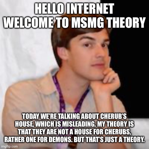 Game theory | HELLO INTERNET WELCOME TO MSMG THEORY; TODAY WE’RE TALKING ABOUT CHERUB’S HOUSE, WHICH IS MISLEADING. MY THEORY IS THAT THEY ARE NOT A HOUSE FOR CHERUBS, RATHER ONE FOR DEMONS. BUT THAT’S JUST A THEORY. | image tagged in game theory | made w/ Imgflip meme maker