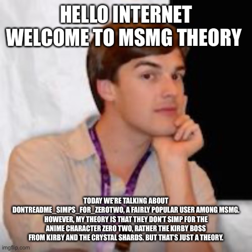 Game theory | HELLO INTERNET WELCOME TO MSMG THEORY; TODAY WE’RE TALKING ABOUT DONTREADME_SIMPS_FOR_ZEROTWO, A FAIRLY POPULAR USER AMONG MSMG. HOWEVER, MY THEORY IS THAT THEY DON’T SIMP FOR THE ANIME CHARACTER ZERO TWO, RATHER THE KIRBY BOSS FROM KIRBY AND THE CRYSTAL SHARDS. BUT THAT’S JUST A THEORY. | image tagged in game theory | made w/ Imgflip meme maker
