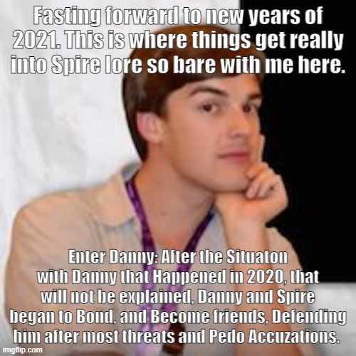 MSMG Theory: I SOLVED SPIRE! (part 4) | Fasting forward to new years of 2021. This is where things get really into Spire lore so bare with me here. Enter Danny: After the Situaton with Danny that Happened in 2020, that will not be explained, Danny and Spire began to Bond, and Become friends, Defending him after most threats and Pedo Accuzations. | image tagged in game theory,spiretheory | made w/ Imgflip meme maker