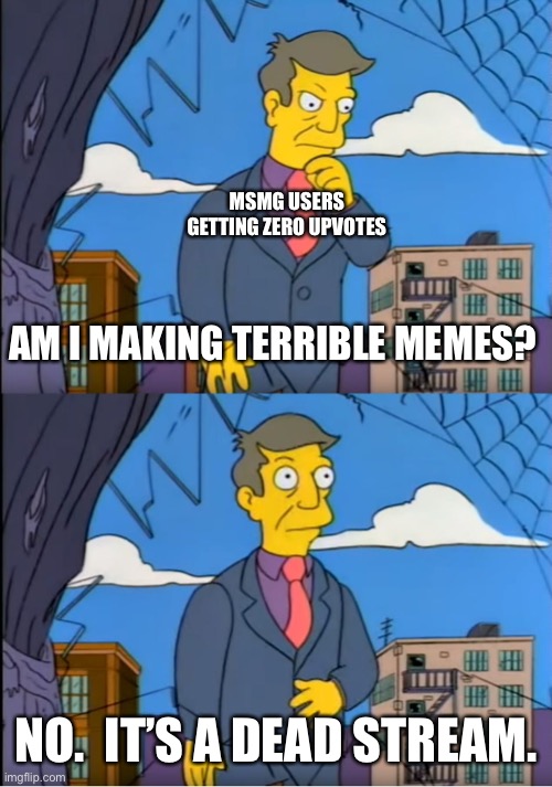 Skinner Out Of Touch | MSMG USERS GETTING ZERO UPVOTES; AM I MAKING TERRIBLE MEMES? NO.  IT’S A DEAD STREAM. | image tagged in skinner out of touch | made w/ Imgflip meme maker