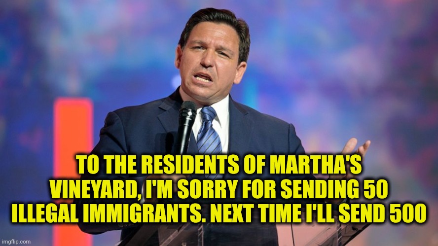 Desantis Apology to Martha's Vineyard | TO THE RESIDENTS OF MARTHA'S VINEYARD, I'M SORRY FOR SENDING 50 ILLEGAL IMMIGRANTS. NEXT TIME I'LL SEND 500 | image tagged in funny,memes,ron desantis,liberals,liberal hypocrisy,illegal immigration | made w/ Imgflip meme maker