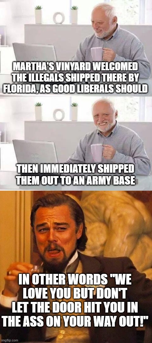 Liberal compassion | MARTHA'S VINYARD WELCOMED THE ILLEGALS SHIPPED THERE BY FLORIDA, AS GOOD LIBERALS SHOULD; THEN IMMEDIATELY SHIPPED THEM OUT TO AN ARMY BASE; IN OTHER WORDS "WE LOVE YOU BUT DON'T LET THE DOOR HIT YOU IN THE ASS ON YOUR WAY OUT!" | image tagged in memes,hide the pain harold,laughing leonardo decaprio django | made w/ Imgflip meme maker