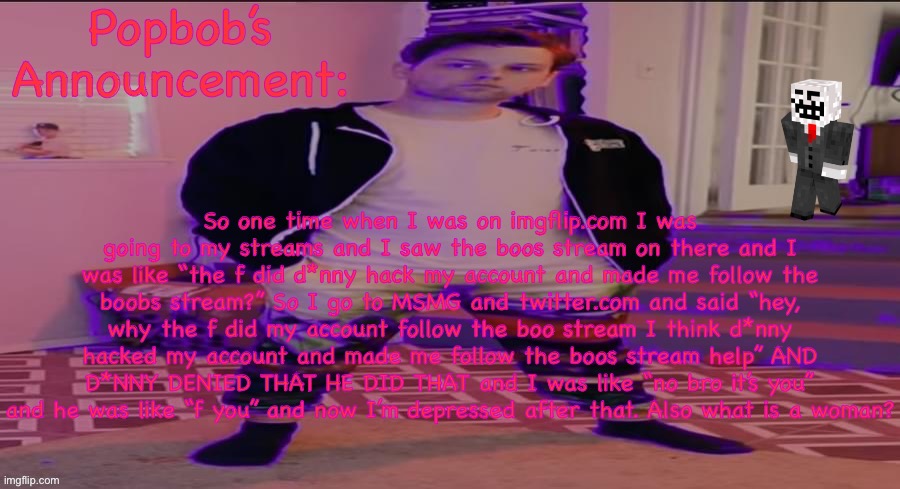 Popbob’s announcement template | So one time when I was on imgflip.com I was going to my streams and I saw the boos stream on there and I was like “the f did d*nny hack my account and made me follow the boobs stream?” So I go to MSMG and twitter.com and said “hey, why the f did my account follow the boo stream I think d*nny hacked my account and made me follow the boos stream help” AND D*NNY DENIED THAT HE DID THAT and I was like “no bro it’s you” and he was like “f you” and now I’m depressed after that. Also what is a woman? | image tagged in popbob s announcement template | made w/ Imgflip meme maker