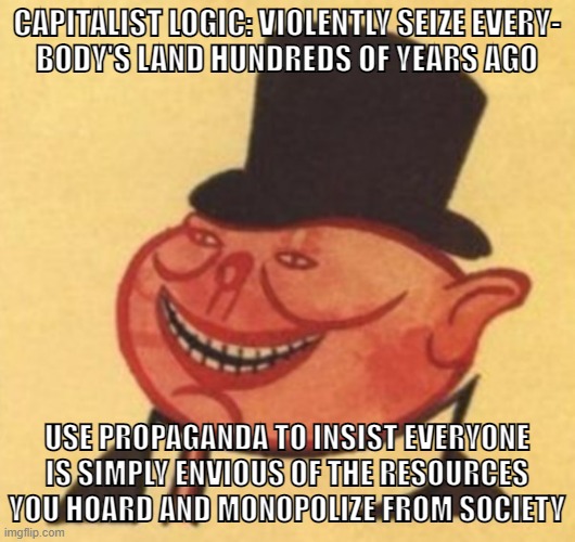 Abolish capitalism | CAPITALIST LOGIC: VIOLENTLY SEIZE EVERY-
BODY'S LAND HUNDREDS OF YEARS AGO; USE PROPAGANDA TO INSIST EVERYONE IS SIMPLY ENVIOUS OF THE RESOURCES YOU HOARD AND MONOPOLIZE FROM SOCIETY | image tagged in porky,capitalism,socialism,communism,anti-capitalist,conservative logic | made w/ Imgflip meme maker