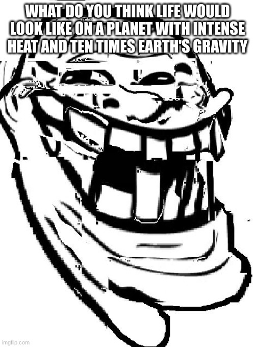 warped troll face | WHAT DO YOU THINK LIFE WOULD LOOK LIKE ON A PLANET WITH INTENSE HEAT AND TEN TIMES EARTH'S GRAVITY | image tagged in warped troll face | made w/ Imgflip meme maker