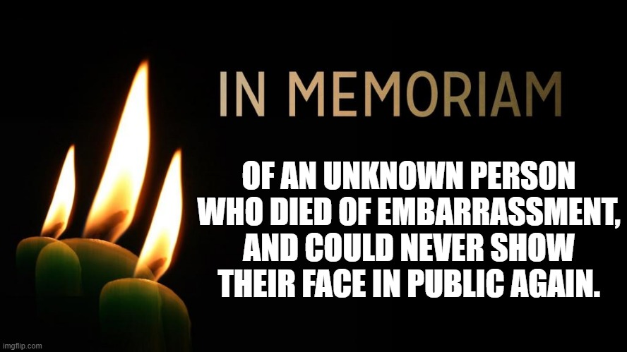 OF AN UNKNOWN PERSON WHO DIED OF EMBARRASSMENT, AND COULD NEVER SHOW THEIR FACE IN PUBLIC AGAIN. | image tagged in fake memoriam | made w/ Imgflip meme maker