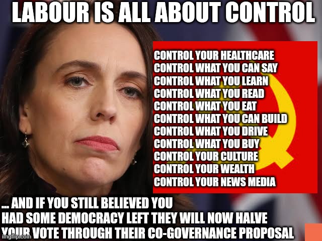 Jacinda Arderns Labour |  LABOUR IS ALL ABOUT CONTROL; CONTROL YOUR HEALTHCARE 
CONTROL WHAT YOU CAN SAY
CONTROL WHAT YOU LEARN
CONTROL WHAT YOU READ
CONTROL WHAT YOU EAT
CONTROL WHAT YOU CAN BUILD
CONTROL WHAT YOU DRIVE
CONTROL WHAT YOU BUY
CONTROL YOUR CULTURE
CONTROL YOUR WEALTH 
CONTROL YOUR NEWS MEDIA; ... AND IF YOU STILL BELIEVED YOU HAD SOME DEMOCRACY LEFT THEY WILL NOW HALVE YOUR VOTE THROUGH THEIR CO-GOVERNANCE PROPOSAL | image tagged in new zealand,cultural marxism,labour party,liberty,democracy,communist socialist | made w/ Imgflip meme maker