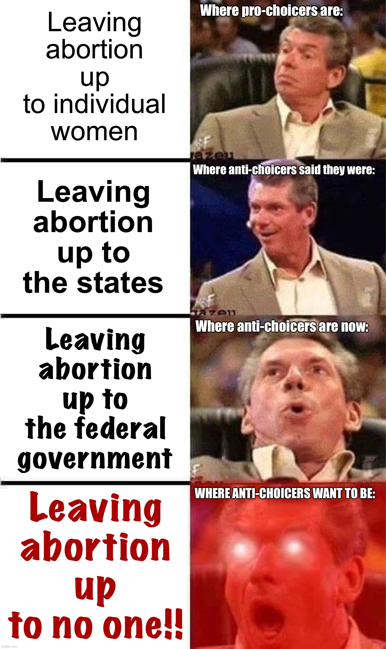 Lies, damn lies, and “we’re just leaving it up to the states, promise” | Where pro-choicers are:; Leaving abortion up to individual women; Leaving abortion up to the states; Where anti-choicers said they were:; Leaving abortion up to the federal government; Where anti-choicers are now:; Leaving abortion up to no one!! WHERE ANTI-CHOICERS WANT TO BE: | image tagged in vince mcmahon reaction w/glowing eyes,abortion,conservative logic,conservative hypocrisy,pro-choice,republicans | made w/ Imgflip meme maker