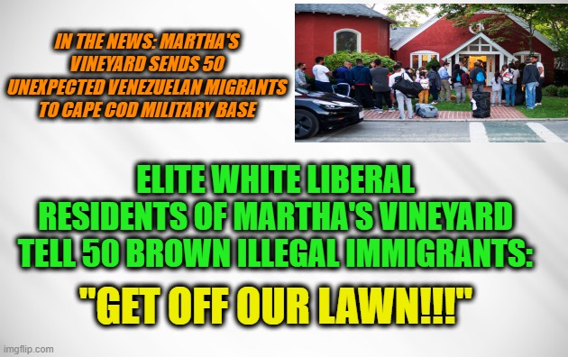 Liberal White Supremacy in Action |  IN THE NEWS: MARTHA'S VINEYARD SENDS 50 UNEXPECTED VENEZUELAN MIGRANTS TO CAPE COD MILITARY BASE; ELITE WHITE LIBERAL RESIDENTS OF MARTHA'S VINEYARD TELL 50 BROWN ILLEGAL IMMIGRANTS:; "GET OFF OUR LAWN!!!" | image tagged in martha's vineyard,illegal immigration,white supremacy | made w/ Imgflip meme maker
