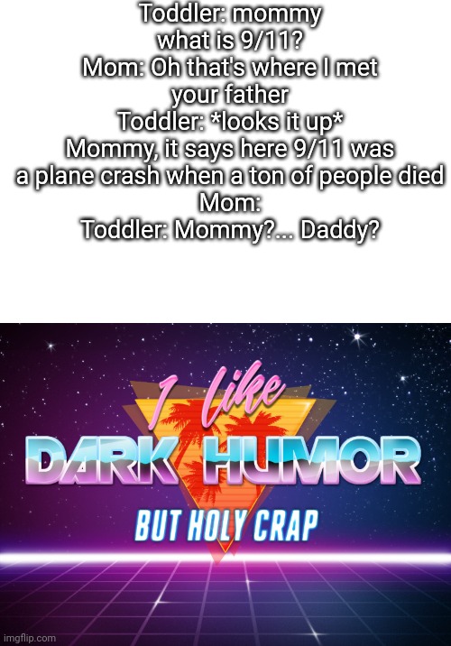 Holy crap | Toddler: mommy what is 9/11?
Mom: Oh that's where I met your father
Toddler: *looks it up*
Mommy, it says here 9/11 was a plane crash when a ton of people died
Mom:
Toddler: Mommy?... Daddy? | image tagged in i like dark humor but holy crap | made w/ Imgflip meme maker