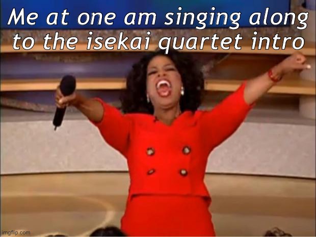 yes | Me at one am singing along to the isekai quartet intro | image tagged in memes,oprah you get a | made w/ Imgflip meme maker