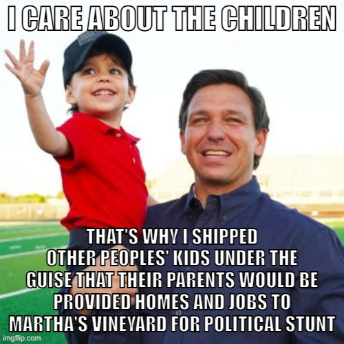 Ron DeSantis is a monster | I CARE ABOUT THE CHILDREN; THAT'S WHY I SHIPPED OTHER PEOPLES' KIDS UNDER THE GUISE THAT THEIR PARENTS WOULD BE PROVIDED HOMES AND JOBS TO MARTHA'S VINEYARD FOR POLITICAL STUNT | image tagged in ron desantis,florida,migrants,illegal immigrants,conservative logic,cruel | made w/ Imgflip meme maker