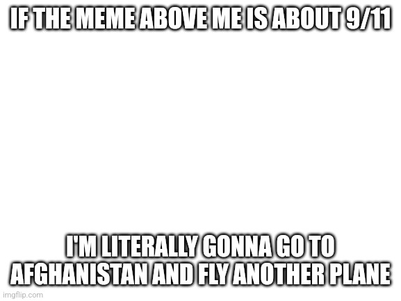 Blank White Template | IF THE MEME ABOVE ME IS ABOUT 9/11; I'M LITERALLY GONNA GO TO AFGHANISTAN AND FLY ANOTHER PLANE | image tagged in blank white template | made w/ Imgflip meme maker