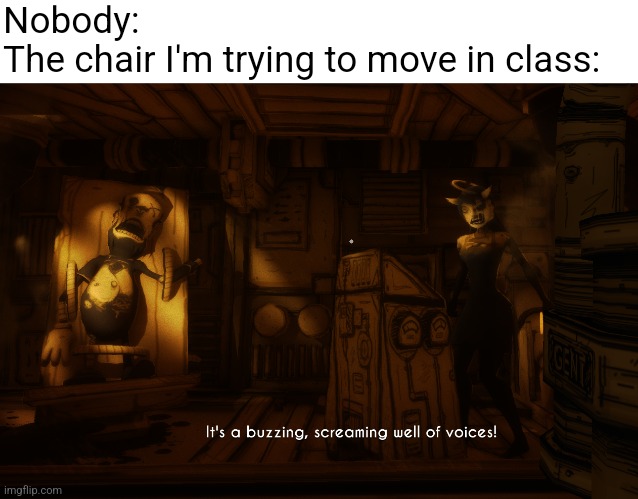Bits of your mind, swimming like... fish in a bowl! | Nobody:
The chair I'm trying to move in class: | image tagged in buzzing screaming well of voices,bendy,alice,bendy and the ink machine,batim | made w/ Imgflip meme maker