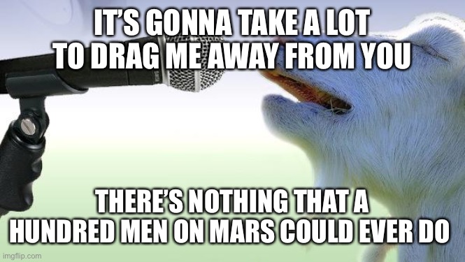 goat singing | IT’S GONNA TAKE A LOT TO DRAG ME AWAY FROM YOU; THERE’S NOTHING THAT A HUNDRED MEN ON MARS COULD EVER DO | image tagged in goat singing | made w/ Imgflip meme maker